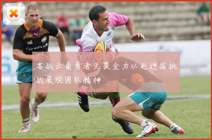 客战云南勇者无畏全力以赴迎接挑战展现团队精神