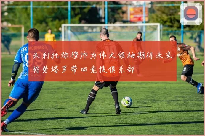 米利托称穆帅为伟大领袖期待未来将劳塔罗带回竞技俱乐部
