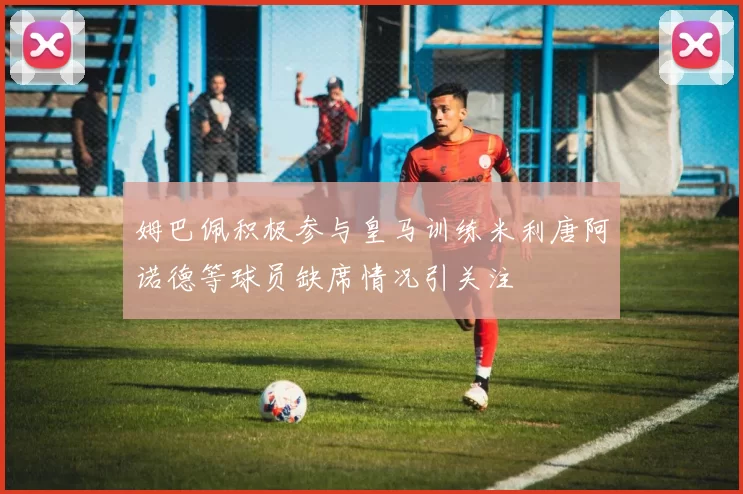 姆巴佩积极参与皇马训练米利唐阿诺德等球员缺席情况引关注