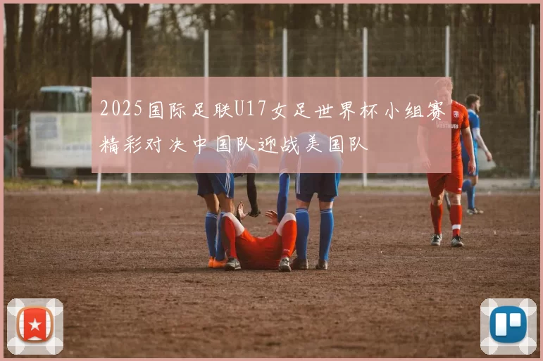 2025国际足联U17女足世界杯小组赛精彩对决中国队迎战美国队