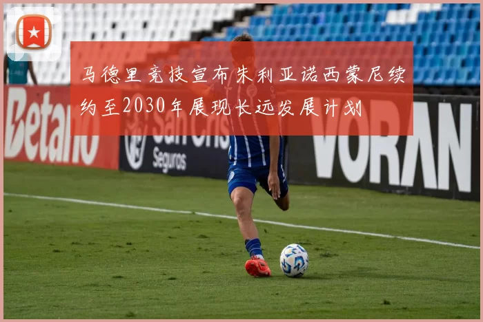 马德里竞技宣布朱利亚诺西蒙尼续约至2030年展现长远发展计划