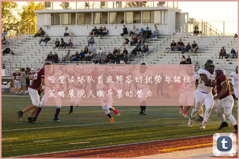 哈登谈球队首发阵容的优势与错位策略展现天赋异禀的潜力