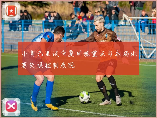 小贾巴里谈今夏训练重点与本场比赛失误控制表现
