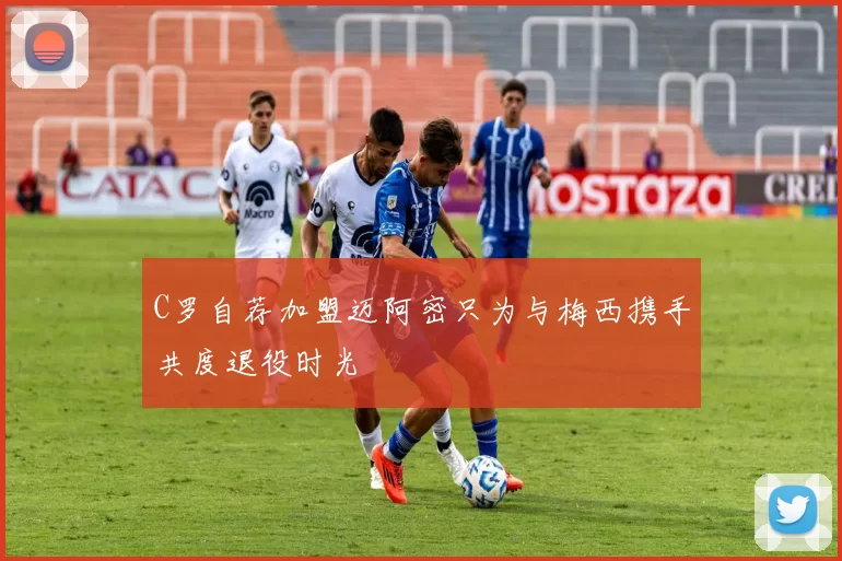 C罗自荐加盟迈阿密只为与梅西携手共度退役时光