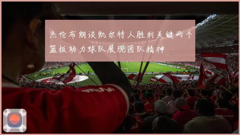 杰伦布朗谈凯尔特人胜利关键两个篮板助力球队展现团队精神