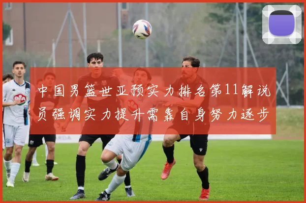 中国男篮世亚预实力排名第11解说员强调实力提升需靠自身努力逐步实现