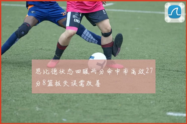 恩比德状态回暖两分命中率高效27分8篮板失误需改善