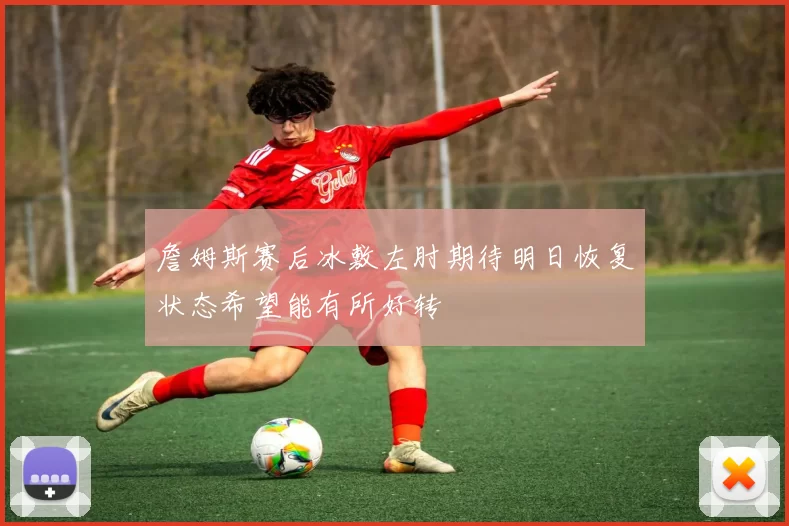 詹姆斯赛后冰敷左肘期待明日恢复状态希望能有所好转