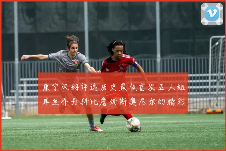 康宁汉姆评选历史最佳首发五人组库里乔丹科比詹姆斯奥尼尔的精彩分析