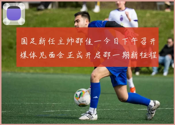 国足新任主帅邵佳一今日下午召开媒体见面会正式开启邵一期新征程