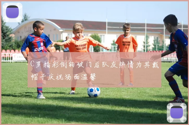 C罗精彩倒钩破门后队友热情为其戴帽子庆祝场面温馨
