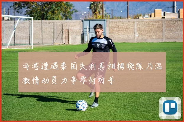 海港遭遇泰国失利真相揭晓陈乃温激情动员力争零封对手
